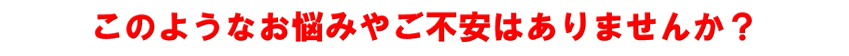 このようなお悩みやご不安はありませんか？