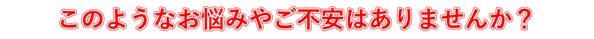 このようなお悩みやご不安はありませんか?